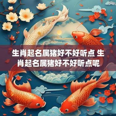 生肖起名属猪好不好听点 生肖起名属猪好不好听点呢