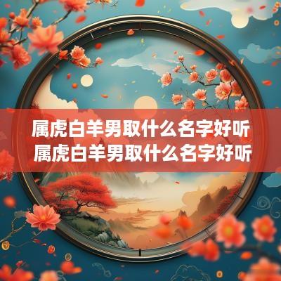 属虎白羊男取什么名字好听 属虎白羊男取什么名字好听又霸气
