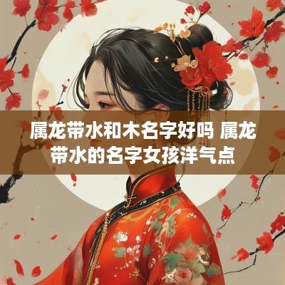 属龙带水和木名字好吗 属龙带水的名字女孩洋气点