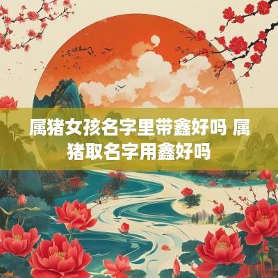 属猪女孩名字里带鑫好吗 属猪取名字用鑫好吗