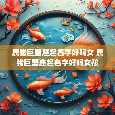 属猪巨蟹座起名字好吗女 属猪巨蟹座起名字好吗女孩