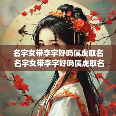 名字女带李字好吗属虎取名 名字女带李字好吗属虎取名好吗