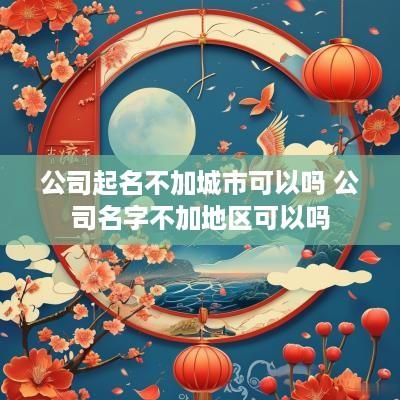 公司起名不加城市可以吗 公司名字不加地区可以吗