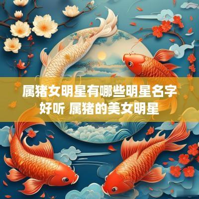 属猪女明星有哪些明星名字好听 属猪的美女明星