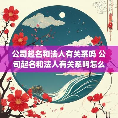 公司起名和法人有关系吗 公司起名和法人有关系吗怎么起
