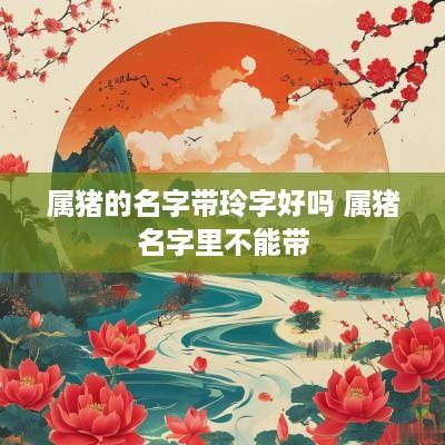 属猪的名字带玲字好吗 属猪名字里不能带