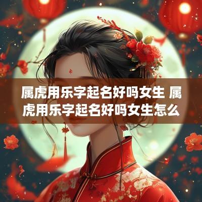 属虎用乐字起名好吗女生 属虎用乐字起名好吗女生怎么取