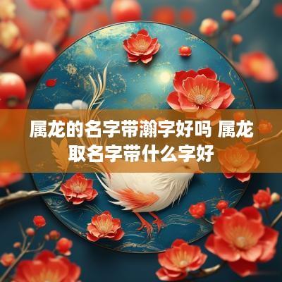 属龙的名字带瀚字好吗 属龙取名字带什么字好