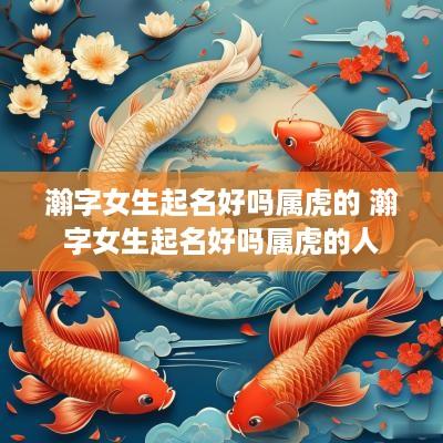 瀚字女生起名好吗属虎的 瀚字女生起名好吗属虎的人