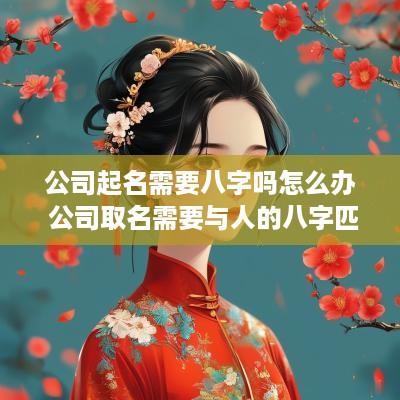 公司起名需要八字吗怎么办 公司取名需要与人的八字匹配吗