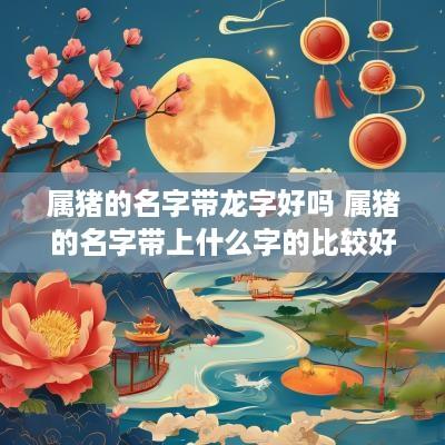 属猪的名字带龙字好吗 属猪的名字带上什么字的比较好