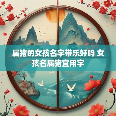 属猪的女孩名字带乐好吗 女孩名属猪宜用字