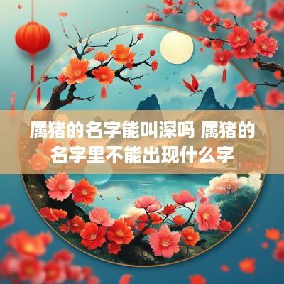 属猪的名字能叫深吗 属猪的名字里不能出现什么字