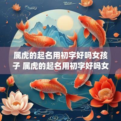 属虎的起名用初字好吗女孩子 属虎的起名用初字好吗女孩子