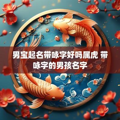 男宝起名带咏字好吗属虎 带咏字的男孩名字