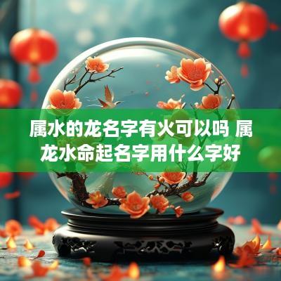 属水的龙名字有火可以吗 属龙水命起名字用什么字好 属水的龙名字有火可以吗 属龙水命起名字用什么字好