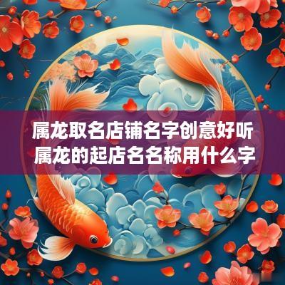属龙取名店铺名字创意好听 属龙的起店名名称用什么字好