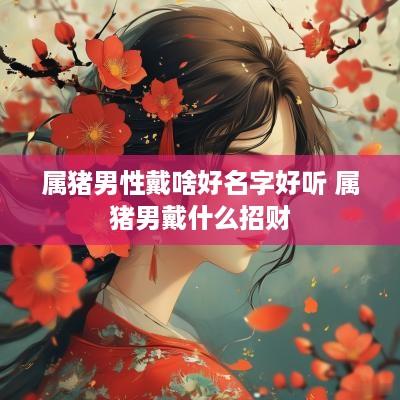 属猪男性戴啥好名字好听 属猪男戴什么招财