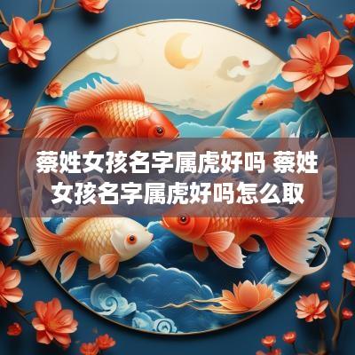 蔡姓女孩名字属虎好吗 蔡姓女孩名字属虎好吗怎么取