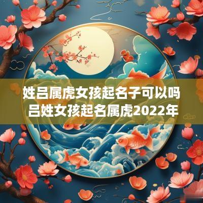 姓吕属虎女孩起名子可以吗 吕姓女孩起名属虎2025年