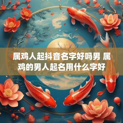 属鸡人起抖音名字好吗男 属鸡的男人起名用什么字好