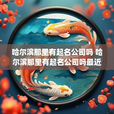 哈尔滨那里有起名公司吗 哈尔滨那里有起名公司吗最近