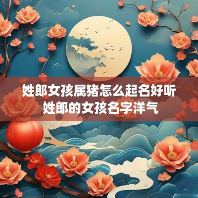 姓郎女孩属猪怎么起名好听 姓郎的女孩名字洋气