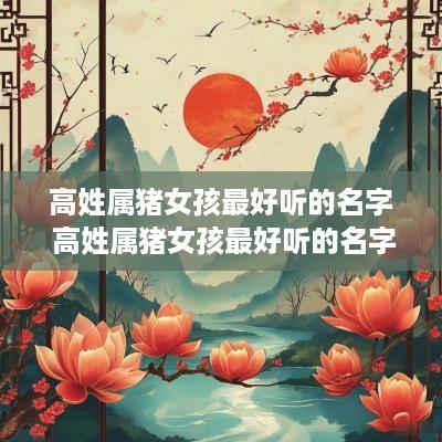 高姓属猪女孩最好听的名字 高姓属猪女孩最好听的名字有哪些