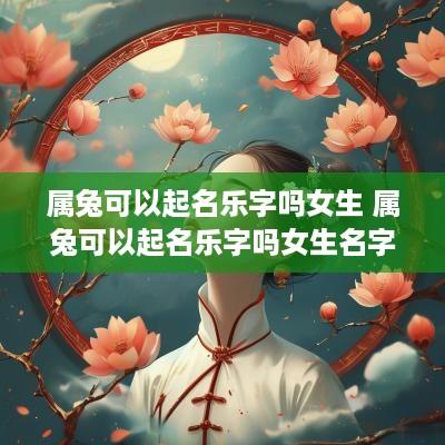 属兔可以起名乐字吗女生 属兔可以起名乐字吗女生名字