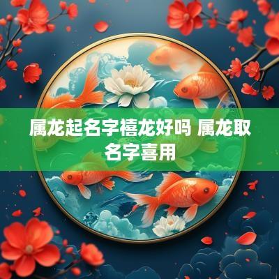 属龙起名字禧龙好吗 属龙取名字喜用