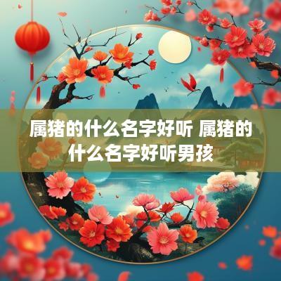 属猪的什么名字好听 属猪的什么名字好听男孩
