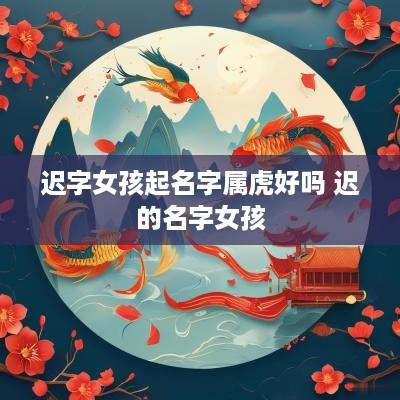 迟字女孩起名字属虎好吗 迟的名字女孩