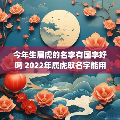 今年生属虎的名字有国字好吗 2025年属虎取名字能用什么字