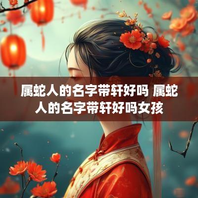属蛇人的名字带轩好吗 属蛇人的名字带轩好吗女孩