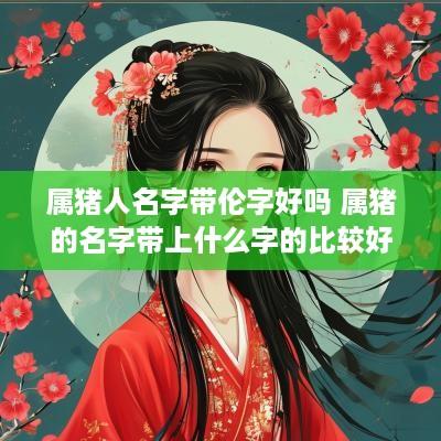 属猪人名字带伦字好吗 属猪的名字带上什么字的比较好