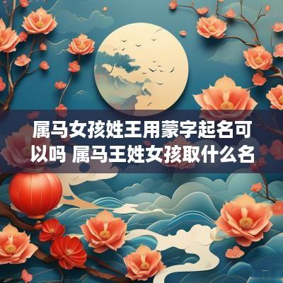 属马女孩姓王用蒙字起名可以吗 属马王姓女孩取什么名字好