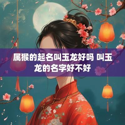 属猴的起名叫玉龙好吗 叫玉龙的名字好不好