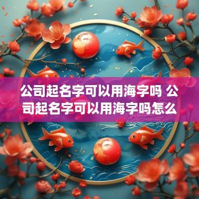公司起名字可以用海字吗 公司起名字可以用海字吗怎么起