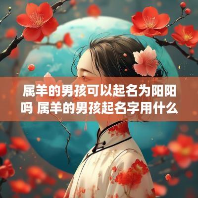 属羊的男孩可以起名为阳阳吗 属羊的男孩起名字用什么字好