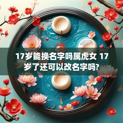 17岁能换名字吗属虎女 17岁了还可以改名字吗?
