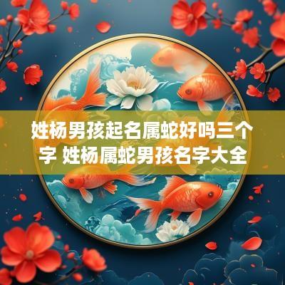 姓杨男孩起名属蛇好吗三个字 姓杨属蛇男孩名字大全