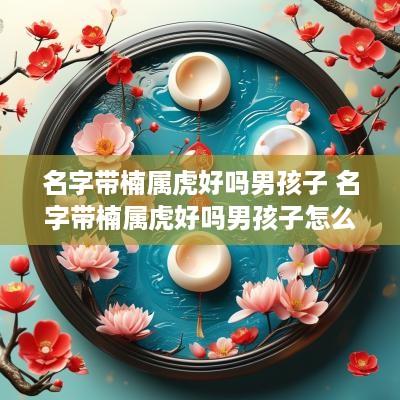名字带楠属虎好吗男孩子 名字带楠属虎好吗男孩子怎么取名