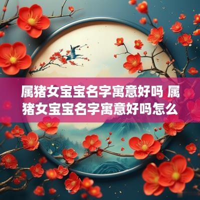 属猪女宝宝名字寓意好吗 属猪女宝宝名字寓意好吗怎么取