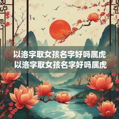 以洛字取女孩名字好吗属虎 以洛字取女孩名字好吗属虎的
