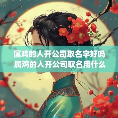 属鸡的人开公司取名字好吗 属鸡的人开公司取名用什么字好