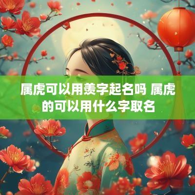 属虎可以用羡字起名吗 属虎的可以用什么字取名