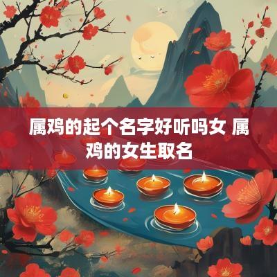 属鸡的起个名字好听吗女 属鸡的女生取名