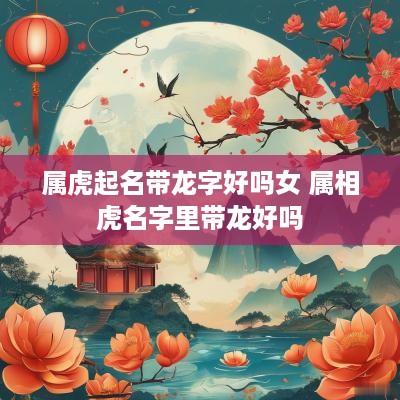 属虎起名带龙字好吗女 属相虎名字里带龙好吗