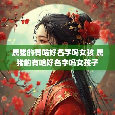 属猪的有啥好名字吗女孩 属猪的有啥好名字吗女孩子