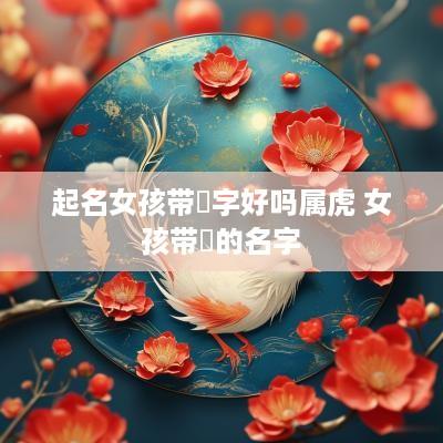 起名女孩带祎字好吗属虎 女孩带祎的名字